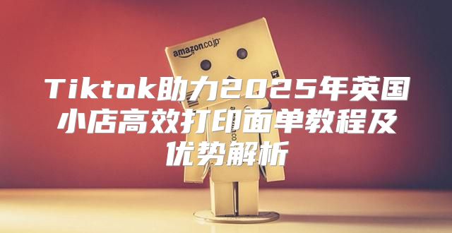 Tiktok助力2025年英国小店高效打印面单教程及优势解析