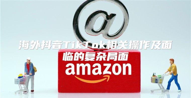 海外抖音TikTok相关操作及面临的复杂局面