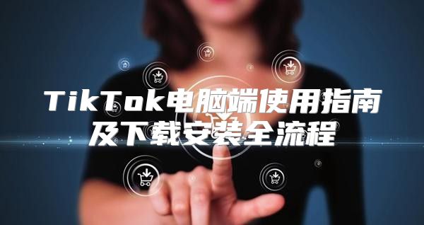 TikTok电脑端使用指南及下载安装全流程