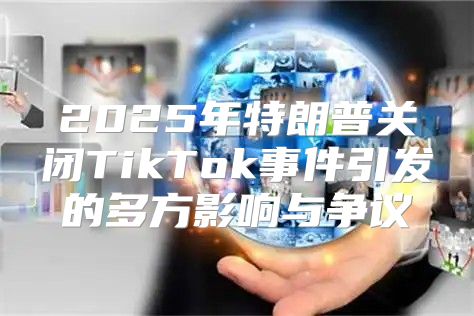 2025年特朗普关闭TikTok事件引发的多方影响与争议