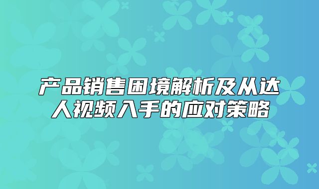 产品销售困境解析及从达人视频入手的应对策略