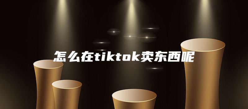 怎么在tiktok卖东西呢