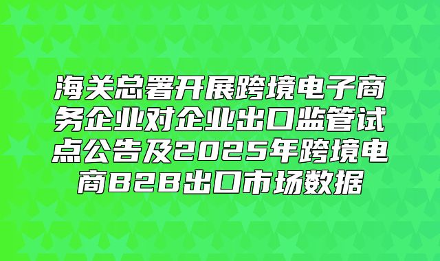 海关总署开展跨境电子商务企业对企业出口监管试点公告及2025年跨境电商B2B出口市场数据