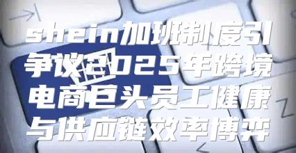 shein加班制度引争议2025年跨境电商巨头员工健康与供应链效率博弈