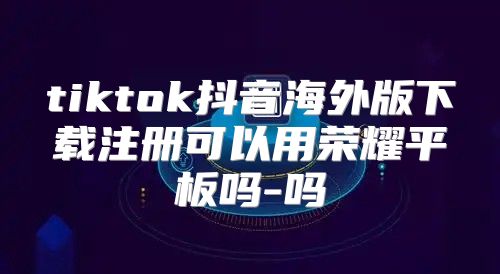 tiktok抖音海外版下载注册可以用荣耀平板吗-吗