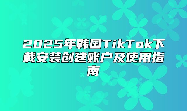 2025年韩国TikTok下载安装创建账户及使用指南