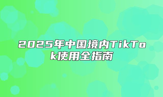 2025年中国境内TikTok使用全指南