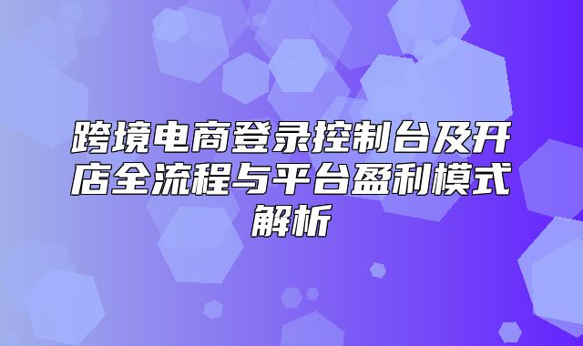 跨境电商登录控制台及开店全流程与平台盈利模式解析