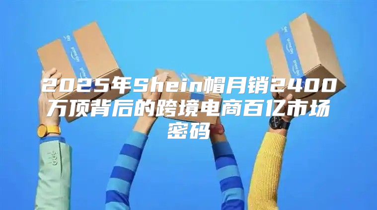 2025年Shein帽月销2400万顶背后的跨境电商百亿市场密码
