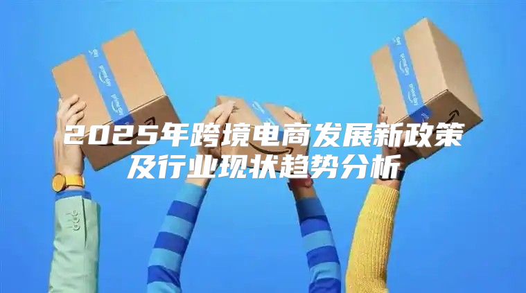 2025年跨境电商发展新政策及行业现状趋势分析