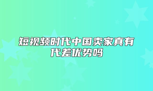 短视频时代中国卖家真有代差优势吗