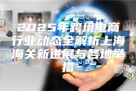 2025年跨境电商行业动态全解析上海海关新进展与各地举措