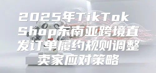 2025年TikTok Shop东南亚跨境直发订单履约规则调整卖家应对策略