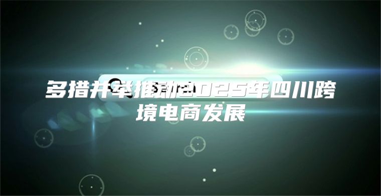 多措并举推动2025年四川跨境电商发展