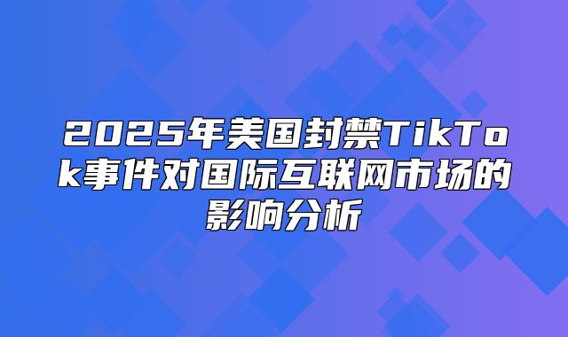 2025年美国封禁TikTok事件对国际互联网市场的影响分析