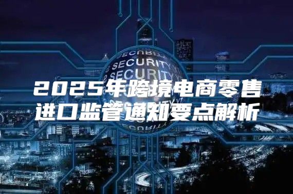 2025年跨境电商零售进口监管通知要点解析