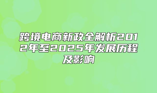 跨境电商新政全解析2012年至2025年发展历程及影响