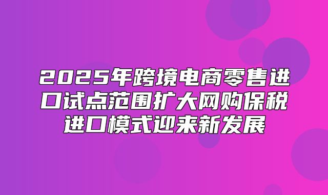 2025年跨境电商零售进口试点范围扩大网购保税进口模式迎来新发展