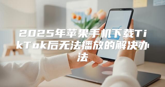 2025年苹果手机下载TikTok后无法播放的解决办法