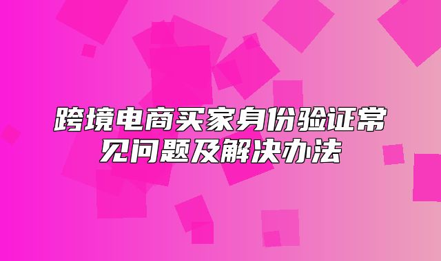 跨境电商买家身份验证常见问题及解决办法