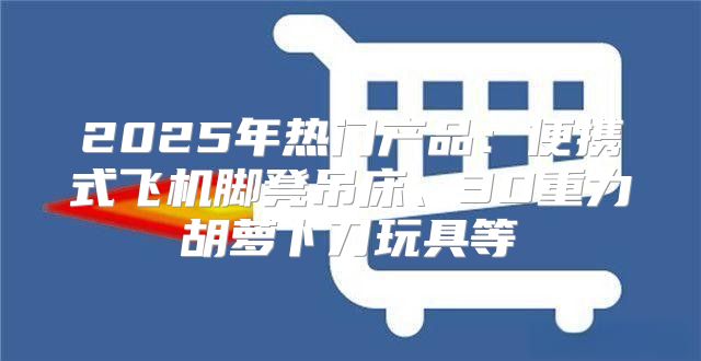 2025年热门产品：便携式飞机脚凳吊床、3D重力胡萝卜刀玩具等