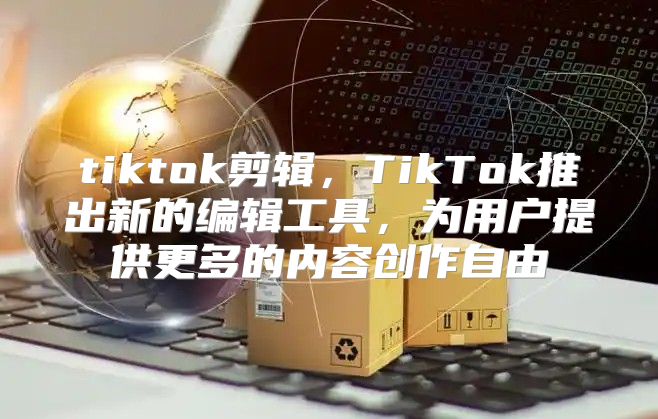 tiktok剪辑，TikTok推出新的编辑工具，为用户提供更多的内容创作自由