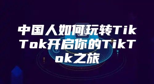 中国人如何玩转TikTok开启你的TikTok之旅