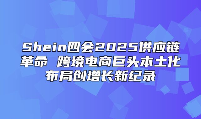 Shein四会2025供应链革命 跨境电商巨头本土化布局创增长新纪录