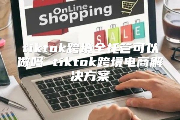 tiktok跨境全托管可以做吗 tiktok跨境电商解决方案