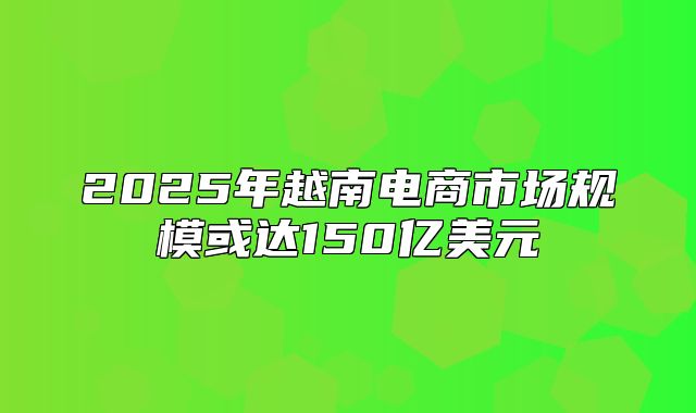 2025年越南电商市场规模或达150亿美元