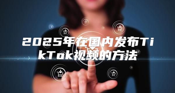 2025年在国内发布TikTok视频的方法
