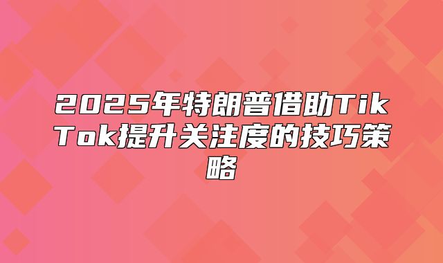 2025年特朗普借助TikTok提升关注度的技巧策略