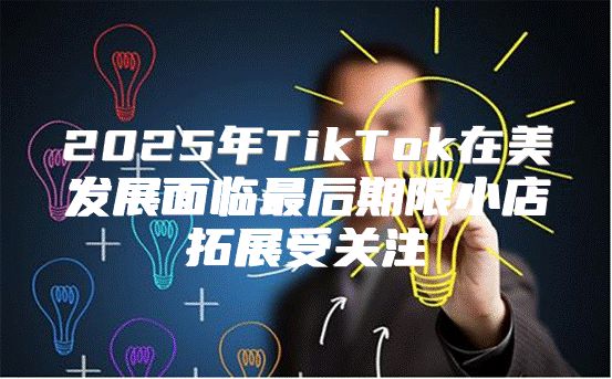 2025年TikTok在美发展面临最后期限小店拓展受关注