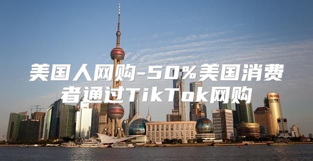美国人网购-50%美国消费者通过TikTok网购