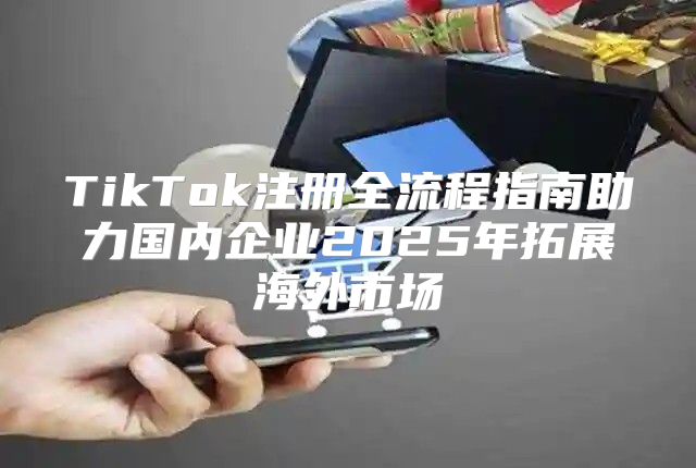 TikTok注册全流程指南助力国内企业2025年拓展海外市场