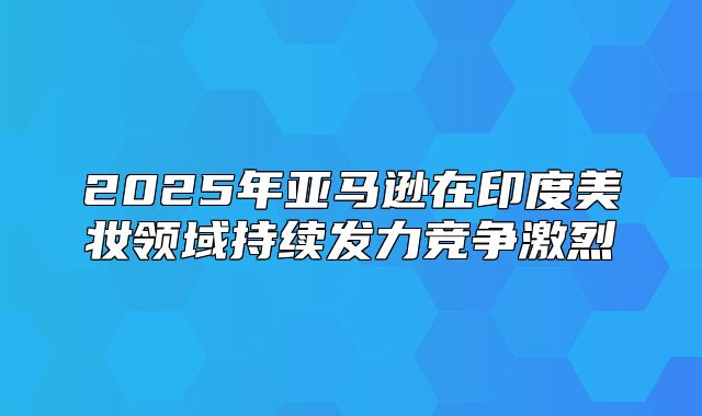2025年亚马逊在印度美妆领域持续发力竞争激烈