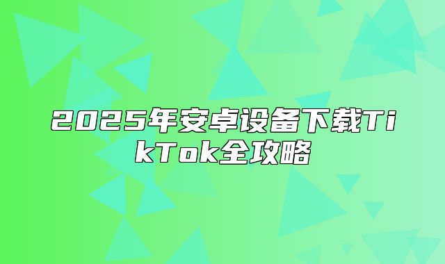 2025年安卓设备下载TikTok全攻略