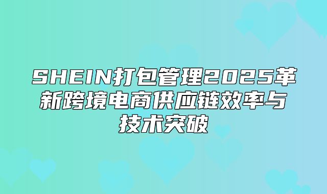SHEIN打包管理2025革新跨境电商供应链效率与技术突破