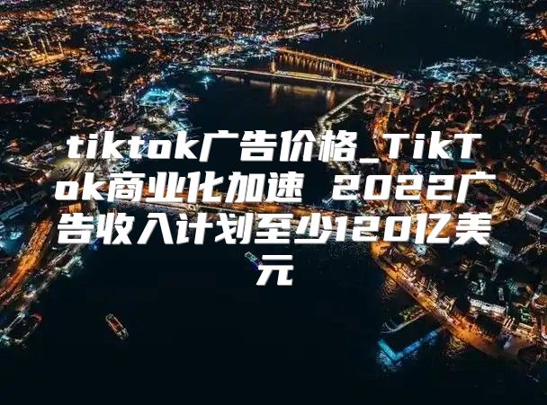 tiktok广告价格_TikTok商业化加速 2022广告收入计划至少120亿美元