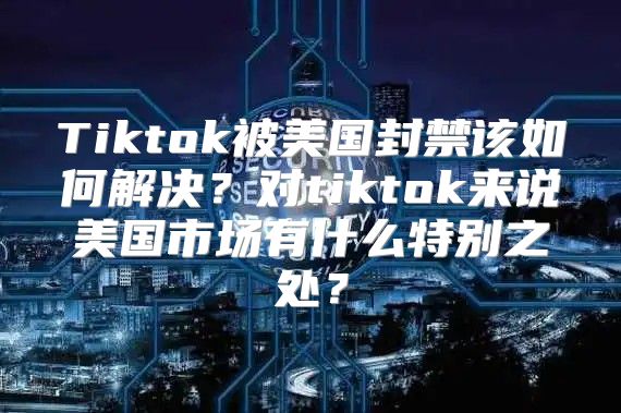 Tiktok被美国封禁该如何解决？对tiktok来说美国市场有什么特别之处？
