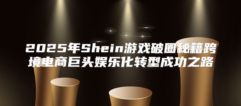 2025年Shein游戏破圈秘籍跨境电商巨头娱乐化转型成功之路