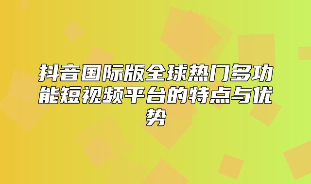 抖音国际版全球热门多功能短视频平台的特点与优势