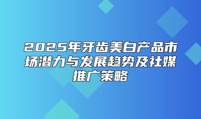 2025年牙齿美白产品市场潜力与发展趋势及社媒推广策略