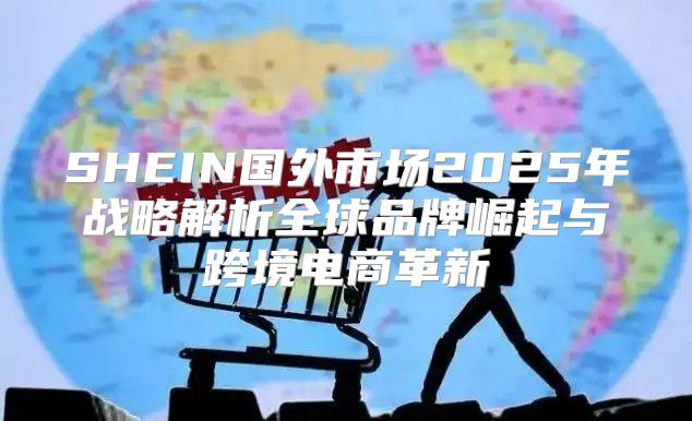 SHEIN国外市场2025年战略解析全球品牌崛起与跨境电商革新
