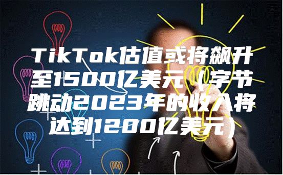 TikTok估值或将飙升至1500亿美元字节跳动2023年的收入将达到1200亿美元