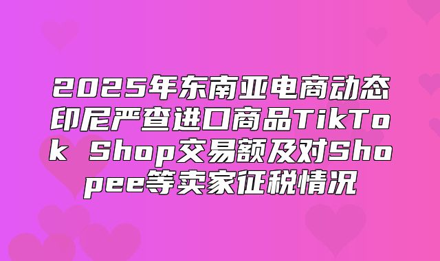 2025年东南亚电商动态印尼严查进口商品TikTok Shop交易额及对Shopee等卖家征税情况