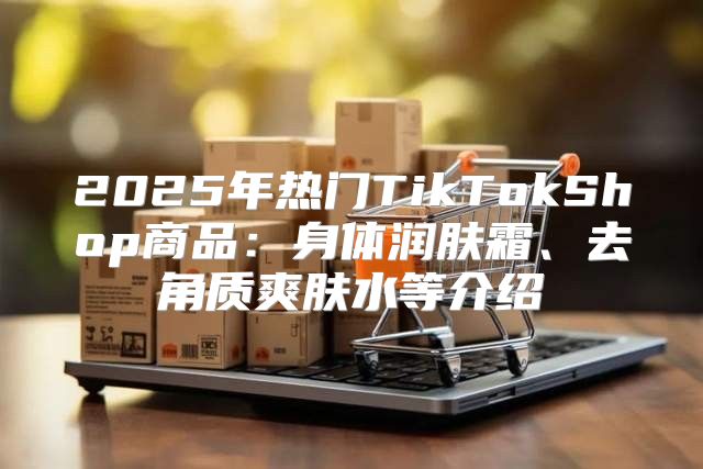 2025年热门TikTokShop商品：身体润肤霜、去角质爽肤水等介绍