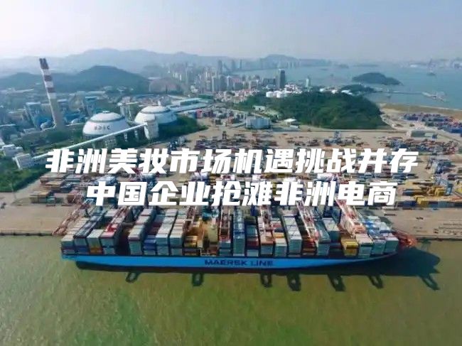非洲美妆市场机遇挑战并存 中国企业抢滩非洲电商