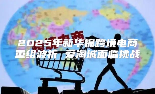 2025年新华锦跨境电商重组波折 爱淘城面临挑战