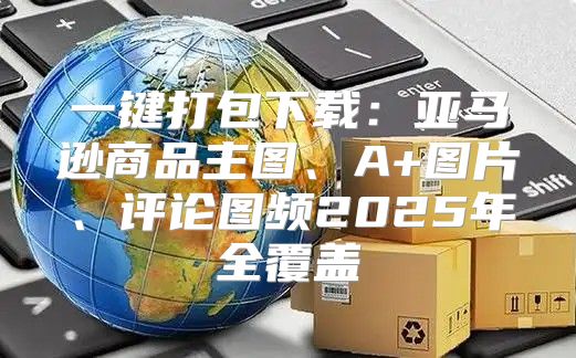 一键打包下载：亚马逊商品主图、A+图片、评论图频2025年全覆盖